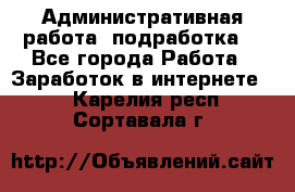 Административная работа (подработка) - Все города Работа » Заработок в интернете   . Карелия респ.,Сортавала г.